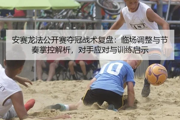 安赛龙法公开赛夺冠战术复盘：临场调整与节奏掌控解析，对手应对与训练启示